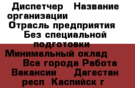 Диспетчер › Название организации ­ NEVA estate › Отрасль предприятия ­ Без специальной подготовки › Минимальный оклад ­ 8 000 - Все города Работа » Вакансии   . Дагестан респ.,Каспийск г.